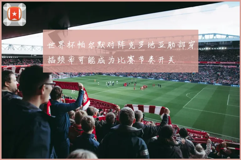 世界杯帕尔默对阵克罗地亚肋部穿插频率可能成为比赛节奏开关