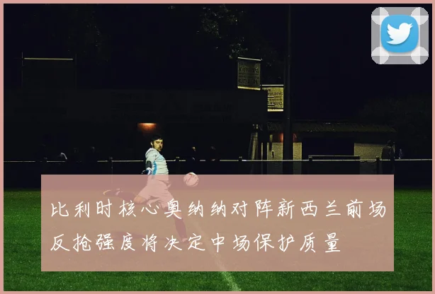 比利时核心奥纳纳对阵新西兰前场反抢强度将决定中场保护质量