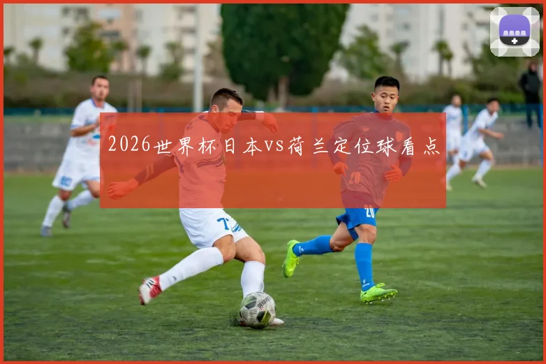 2026世界杯日本vs荷兰定位球看点