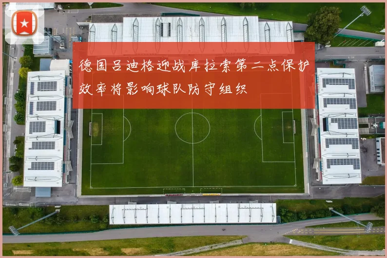 德国吕迪格迎战库拉索第二点保护效率将影响球队防守组织