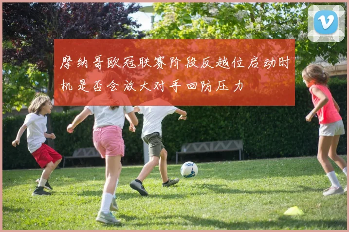 摩纳哥欧冠联赛阶段反越位启动时机是否会放大对手回防压力