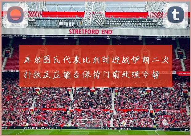 库尔图瓦代表比利时迎战伊朗二次扑救反应能否保持门前处理冷静