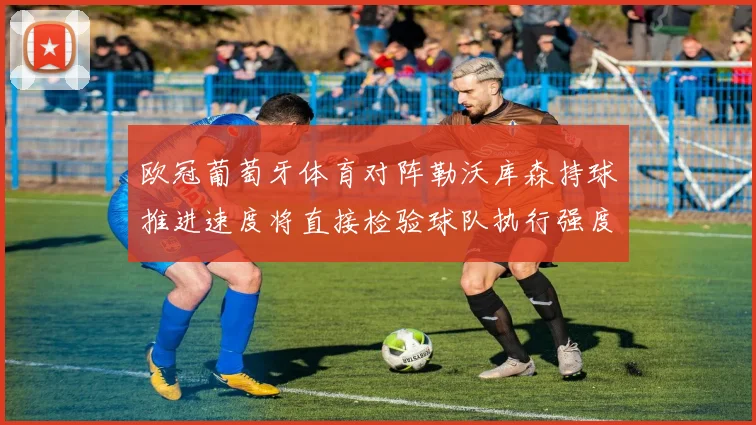 欧冠葡萄牙体育对阵勒沃库森持球推进速度将直接检验球队执行强度