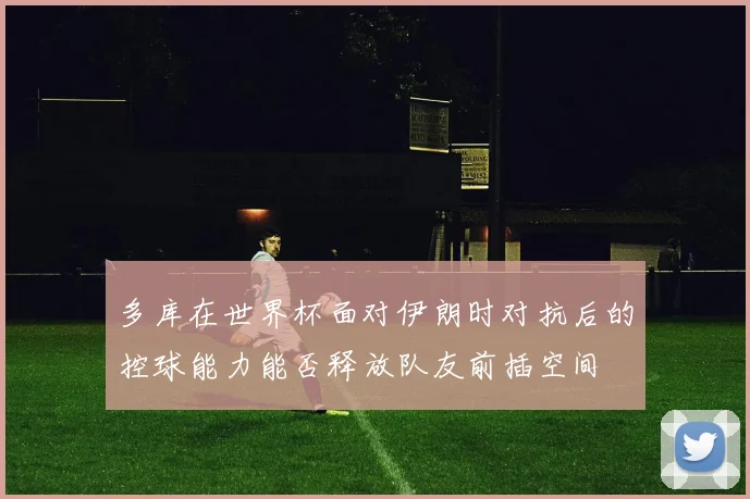 多库在世界杯面对伊朗时对抗后的控球能力能否释放队友前插空间